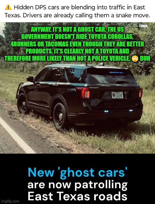 Funny | ANYWAY, IT'S NOT A GHOST CAR. THE US GOVERNMENT DOESN'T RIDE TOYOTA COROLLAS, 4RUNNERS OR TACOMAS EVEN THOUGH THEY ARE BETTER PRODUCTS. IT'S CLEARLY NOT A TOYOTA AND THEREFORE MORE LIKELY THAN NOT A POLICE VEHICLE. 🙄 DUH | image tagged in funny,police car,fake,copycat,those who know,what if i told you | made w/ Imgflip meme maker