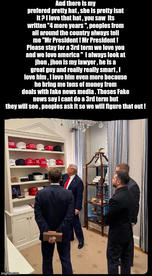 Trump showing his cool hats | And there is my prefered pretty hat , she is pretty isnt it ? I love that hat , you saw  its written "4 more years ", peoples from all around the country always tell me "Mr President ! Mr President ! Please stay for a 3rd term we love you and we love america "  I always look at jhon , jhon is my lawyer , he is a great guy and really really smart , i love him , i love him even more because he bring me tons of money from deals with fake news media . Thoses Fake news say i cant do a 3rd term but they will see , peoples ask it so we will figure that out ! | made w/ Imgflip meme maker