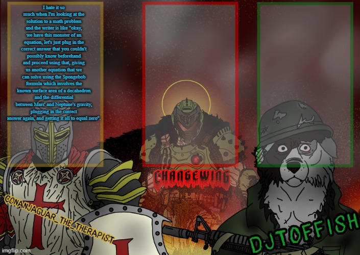 long ahh yap | I hate it so much when I'm looking at the solution to a math problem and the writer is like "okay, we have this monster of an equation, let's just plug in the correct answer that you couldn't possibly know beforehand and proceed using that, giving us another equation that we can solve using the Spongebob formula which involves the known surface area of a decahedron and the differential between Mars' and Neptune's gravity, plugging in the correct answer again, and getting it all to equal zero". | image tagged in the fist of konshu djto and conanjaguar shared template | made w/ Imgflip meme maker