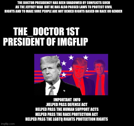 THE DOCTOR PRESIDENCY HAS BEEN SHADOWED BY CONFLICTS SUCH AS THE JEFFREY WAR  BUT HE HAS ALSO PASSED LAWS TO PROTECT CIVIL RIGHTS AND TO MAKE SURE PEOPLE ARE NOT DENIED RIGHTS BASED ON RACE OR GENDER; THE_DOCTOR 1ST PRESIDENT OF IMGFLIP; IMPORTANT  INFO

.HELPED PASS DEFENSE ACT 
HELPED PASS THE HUMAN SUPPORT ACTS
HELPED PASS THE RACE PROTECTION ACT 
HELPED PASS THE LGBTQ RIGHTS PROTECTION RIGHTS | made w/ Imgflip meme maker