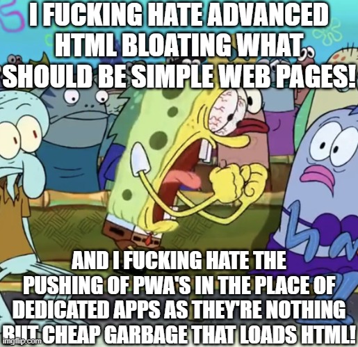 HTML is getting abused to hell in more ways than one. | I FUCKING HATE ADVANCED HTML BLOATING WHAT SHOULD BE SIMPLE WEB PAGES! AND I FUCKING HATE THE PUSHING OF PWA'S IN THE PLACE OF DEDICATED APPS AS THEY'RE NOTHING BUT CHEAP GARBAGE THAT LOADS HTML! | image tagged in spongebob yelling,tech,technology,html,pwa | made w/ Imgflip meme maker