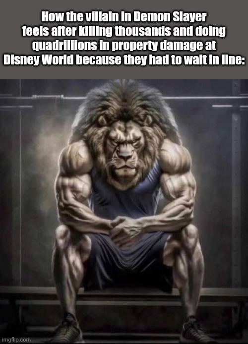 *super saiyan power intensifies* | How the villain in Demon Slayer feels after killing thousands and doing quadrillions in property damage at Disney World because they had to wait in line: | image tagged in buff lion sitting,anime,demon slayer,banana | made w/ Imgflip meme maker