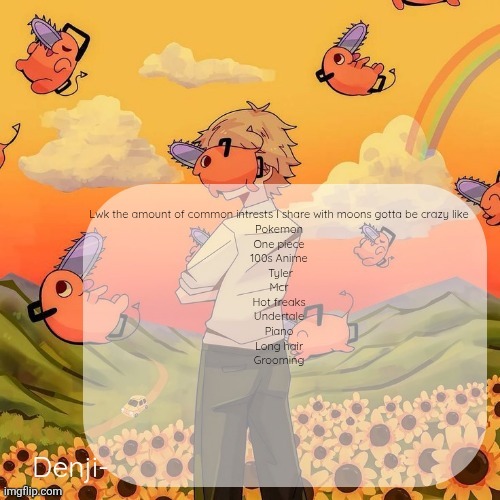 The list goes on forever tbh | Lwk the amount of common intrests I share with moons gotta be crazy like 
Pokemon 
One piece 
100s Anime 
Tyler
Mcr 
Hot freaks 
Undertale 
Piano 
Long hair 
Grooming | image tagged in denji announcement template | made w/ Imgflip meme maker