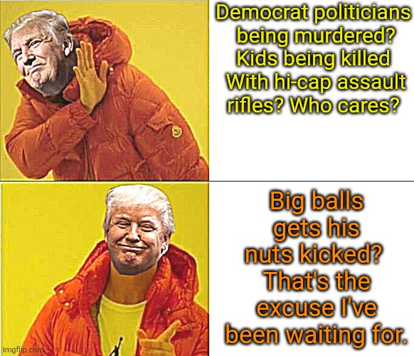 Trumps alternative motivations | Democrat politicians

 being murdered? Kids being killed

 With hi-cap assault rifles? Who cares? Big balls gets his nuts kicked? 
That's the excuse I've been waiting for. | image tagged in trump fascist takeover,kids getting shot,high capacity 30 round assault weapons,not for shooting squirrels,trump agenda | made w/ Imgflip meme maker