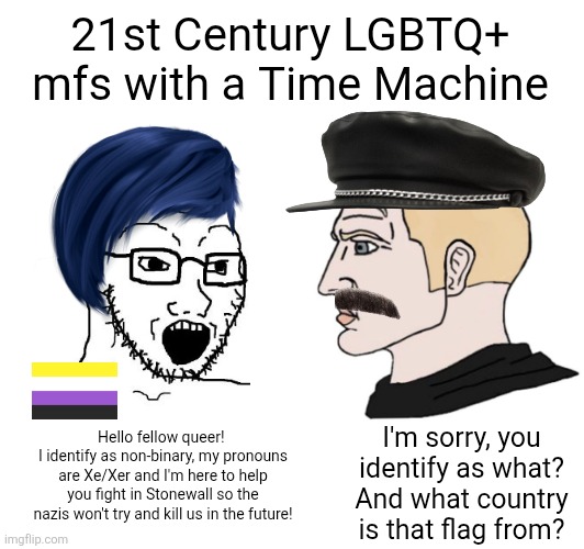 Gay people of the 70s wouldn't be able to comprehend all the alphabet people of this day and age | 21st Century LGBTQ+ mfs with a Time Machine; I'm sorry, you identify as what? And what country is that flag from? Hello fellow queer! 
I identify as non-binary, my pronouns are Xe/Xer and I'm here to help you fight in Stonewall so the nazis won't try and kill us in the future! | image tagged in lgbtq,stupid liberals,sjws,gay,time machine,cringe | made w/ Imgflip meme maker