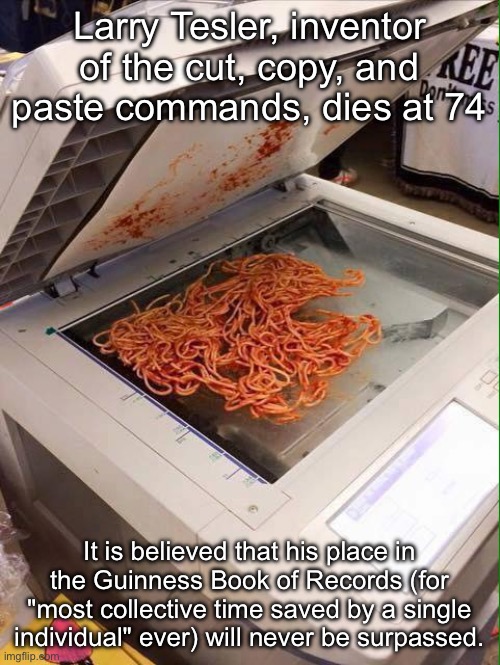 Copy Paste Inventor | Larry Tesler, inventor of the cut, copy, and paste commands, dies at 74; It is believed that his place in the Guinness Book of Records (for "most collective time saved by a single individual" ever) will never be surpassed. | image tagged in copy pasta,guinness world record,invention,time,rip | made w/ Imgflip meme maker