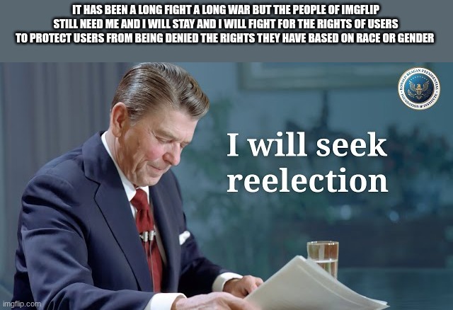 ronald reagan | IT HAS BEEN A LONG FIGHT A LONG WAR BUT THE PEOPLE OF IMGFLIP STILL NEED ME AND I WILL STAY AND I WILL FIGHT FOR THE RIGHTS OF USERS TO PROTECT USERS FROM BEING DENIED THE RIGHTS THEY HAVE BASED ON RACE OR GENDER | image tagged in ronald reagan | made w/ Imgflip meme maker