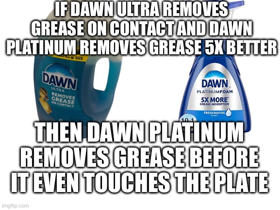 The future of dish washing is here | IF DAWN ULTRA REMOVES GREASE ON CONTACT AND DAWN PLATINUM REMOVES GREASE 5X BETTER; THEN DAWN PLATINUM REMOVES GREASE BEFORE IT EVEN TOUCHES THE PLATE | image tagged in shower thoughts,for real,big brain | made w/ Imgflip meme maker