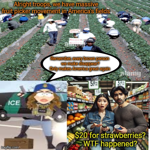 The consequences of just do it | Alright troops, we have massive fruit picker movement in America's fields; Remember, every brown person
 we make disappear?
 Only makes America great again; $20 for strawberries?
WTF happened? | image tagged in trump,kristi noem puppy killer,ice barbie,rounding up all the brown ones,consequences down the line | made w/ Imgflip meme maker