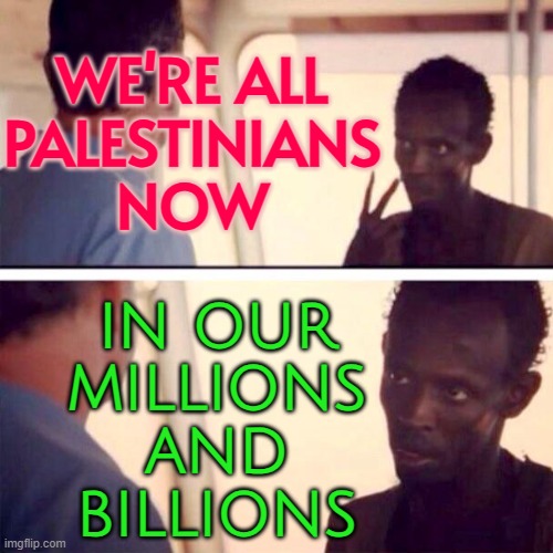 We're All Palestinians Now; In Our Millions And Billions | WE'RE ALL
PALESTINIANS
NOW; IN OUR
MILLIONS
AND
BILLIONS | image tagged in memes,captain phillips - i'm the captain now,human rights,palestine,genocide,anti-religion | made w/ Imgflip meme maker