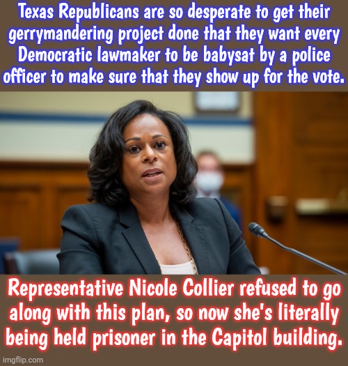 The ghost of Molly Ivins will haunt them | Texas Republicans are so desperate to get their
gerrymandering project done that they want every
Democratic lawmaker to be babysat by a police
officer to make sure that they show up for the vote. Representative Nicole Collier refused to go
along with this plan, so now she's literally
being held prisoner in the Capitol building. | image tagged in nicole collier,fascists,entitlement,conservatives,white supremacists | made w/ Imgflip meme maker