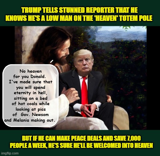 Donald Trump-a failure in life followed by an even bigger failure in death... | TRUMP TELLS STUNNED REPORTER THAT HE KNOWS HE'S A LOW MAN ON THE 'HEAVEN' TOTEM POLE; No heaven for you Donald.  I've made sure that you will spend eternity in hell, sitting on a bed of hot coals while looking at pics of  Gov. Newsom and Melania making out. BUT IF HE CAN MAKE PEACE DEALS AND SAVE 7,000 PEOPLE A WEEK, HE'S SURE HE'LL BE WELCOMED INTO HEAVEN | image tagged in impeach trump,donald trump memes,government corruption,trump is a moron,hell | made w/ Imgflip meme maker