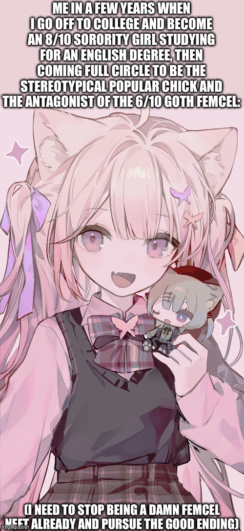 On god I need more subliminals or something | ME IN A FEW YEARS WHEN I GO OFF TO COLLEGE AND BECOME AN 8/10 SORORITY GIRL STUDYING FOR AN ENGLISH DEGREE, THEN COMING FULL CIRCLE TO BE THE STEREOTYPICAL POPULAR CHICK AND THE ANTAGONIST OF THE 6/10 GOTH FEMCEL:; (I NEED TO STOP BEING A DAMN FEMCEL NEET ALREADY AND PURSUE THE GOOD ENDING) | image tagged in sorority,college,funny,anime,catgirl,femcel | made w/ Imgflip meme maker