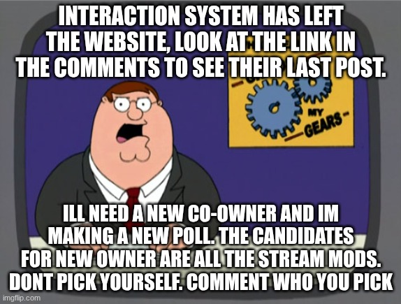 Peter Griffin News | INTERACTION SYSTEM HAS LEFT THE WEBSITE, LOOK AT THE LINK IN THE COMMENTS TO SEE THEIR LAST POST. ILL NEED A NEW CO-OWNER AND IM MAKING A NEW POLL. THE CANDIDATES FOR NEW OWNER ARE ALL THE STREAM MODS. DONT PICK YOURSELF. COMMENT WHO YOU PICK | image tagged in memes,peter griffin news | made w/ Imgflip meme maker