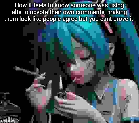 Miku smoking low quality | How it feels to know someone was using alts to upvote their own comments, making them look like people agree but you cant prove it: | image tagged in miku smoking low quality | made w/ Imgflip meme maker