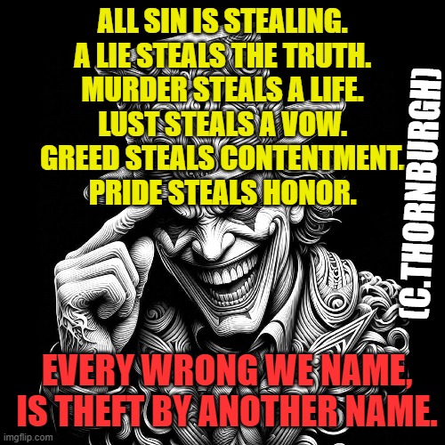 stealing thief truth | ALL SIN IS STEALING.
A LIE STEALS THE TRUTH.
MURDER STEALS A LIFE.
LUST STEALS A VOW.
GREED STEALS CONTENTMENT.
PRIDE STEALS HONOR. (C.THORNBURGH); EVERY WRONG WE NAME,
IS THEFT BY ANOTHER NAME. | image tagged in truth hurts,you can't handle the truth | made w/ Imgflip meme maker