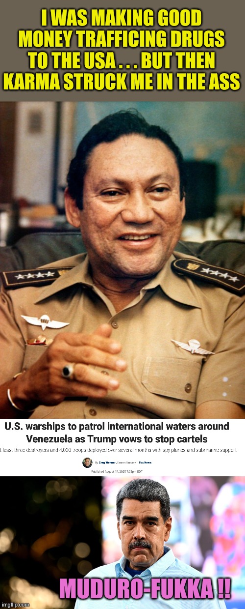 Time to fight Commie leaders making money for themselves like a Democrat Politician | I WAS MAKING GOOD MONEY TRAFFICING DRUGS TO THE USA . . . BUT THEN KARMA STRUCK ME IN THE ASS; MUDURO-FUKKA !! | image tagged in manuel noriega | made w/ Imgflip meme maker