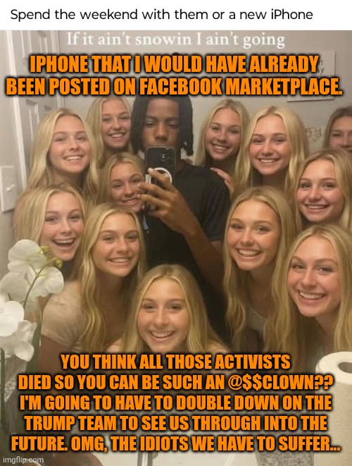 Funny | IPHONE THAT I WOULD HAVE ALREADY BEEN POSTED ON FACEBOOK MARKETPLACE. YOU THINK ALL THOSE ACTIVISTS DIED SO YOU CAN BE SUCH AN @$$CLOWN?? I'M GOING TO HAVE TO DOUBLE DOWN ON THE TRUMP TEAM TO SEE US THROUGH INTO THE FUTURE. OMG, THE IDIOTS WE HAVE TO SUFFER... | image tagged in funny,president trump,i'm surrounded by idiots,men vs women,women vs men,activism | made w/ Imgflip meme maker
