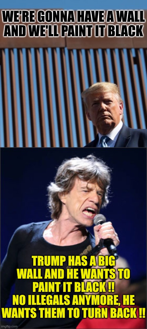 Everybody sing this for anti-illegal immigration day which is everyday | WE'RE GONNA HAVE A WALL AND WE'LL PAINT IT BLACK; TRUMP HAS A BIG WALL AND HE WANTS TO PAINT IT BLACK !!
NO ILLEGALS ANYMORE, HE WANTS THEM TO TURN BACK !! | image tagged in trump paint it black,mick jagger | made w/ Imgflip meme maker