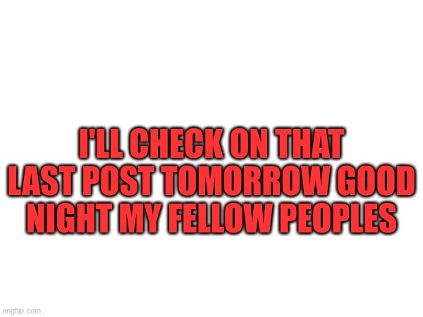 I'LL CHECK ON THAT LAST POST TOMORROW GOOD NIGHT MY FELLOW PEOPLES | made w/ Imgflip meme maker