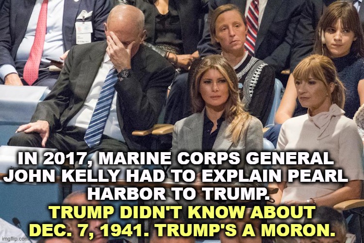 Marine Corps Gen. John Kelly face hidden while Trump talks crap. | IN 2017, MARINE CORPS GENERAL 
JOHN KELLY HAD TO EXPLAIN PEARL 
HARBOR TO TRUMP. TRUMP DIDN'T KNOW ABOUT DEC. 7, 1941. TRUMP'S A MORON. | image tagged in marine corps gen john kelly face hidden while trump talks crap,general kelly,trump,moron,pearl harbor | made w/ Imgflip meme maker