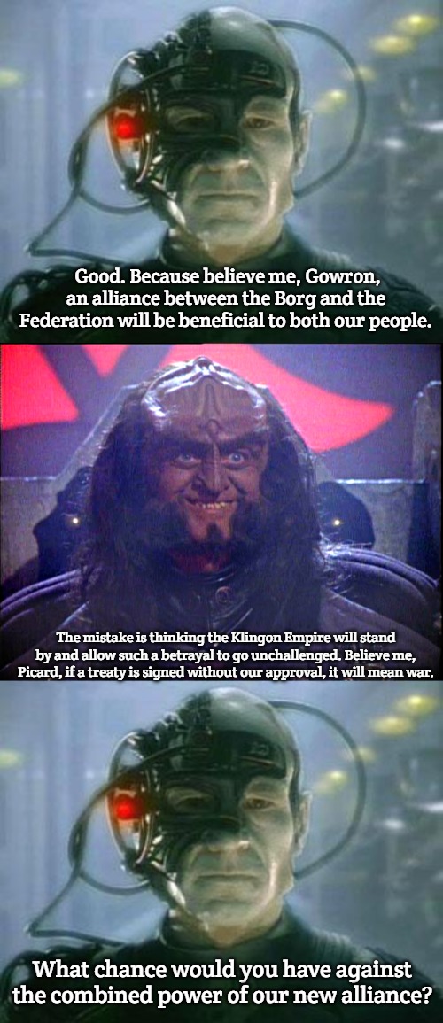 Good. Because believe me, Gowron, an alliance between the Borg and the Federation will be beneficial to both our people. The mistake is thinking the Klingon Empire will stand by and allow such a betrayal to go unchallenged. Believe me, Picard, if a treaty is signed without our approval, it will mean war. What chance would you have against the combined power of our new alliance? | image tagged in the borg,gowron is pleased enhanced,slavic lives matter | made w/ Imgflip meme maker