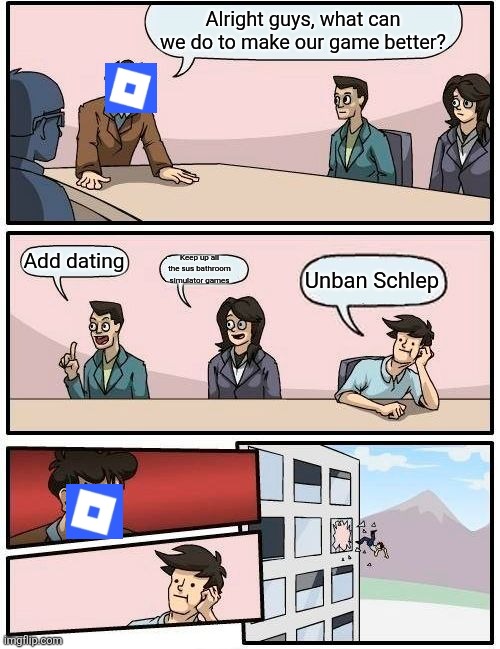 Boardroom Meeting Suggestion Meme | Alright guys, what can we do to make our game better? Add dating; Keep up all the sus bathroom simulator games; Unban Schlep | image tagged in memes,boardroom meeting suggestion | made w/ Imgflip meme maker