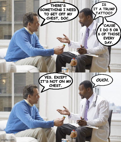 MAGA in privates. | IS
IT A TRUMP
TATTOO? THERE'S
SOMETHING I NEED
TO GET OFF MY
CHEST, DOC. 'CAUSE
I DO 5 OR
6 OF THOSE
EVERY
DAY. YES. EXCEPT
IT'S NOT ON MY
CHEST. OUCH. | image tagged in doctor patient,memes,trump tattoo | made w/ Imgflip meme maker