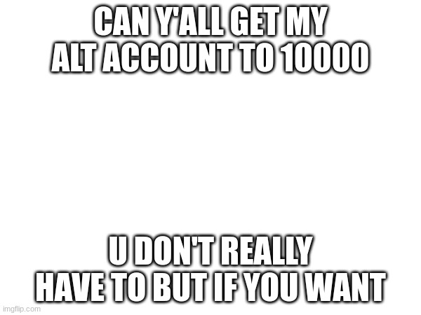 link in comments | CAN Y'ALL GET MY ALT ACCOUNT TO 10000; U DON'T REALLY HAVE TO BUT IF YOU WANT | made w/ Imgflip meme maker
