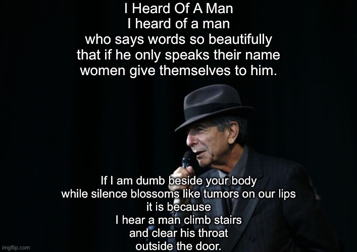I heard of a man | I Heard Of A Man
I heard of a man
who says words so beautifully
that if he only speaks their name
women give themselves to him. If I am dumb beside your body
while silence blossoms like tumors on our lips
it is because
I hear a man climb stairs
and clear his throat
outside the door. | image tagged in leonard cohen hallelujah,man,beautiful,words,silent | made w/ Imgflip meme maker