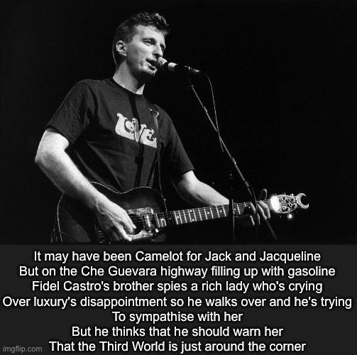 Billy Bragg, the Bard of Barking | It may have been Camelot for Jack and Jacqueline
But on the Che Guevara highway filling up with gasoline
Fidel Castro's brother spies a rich lady who's crying
Over luxury's disappointment so he walks over and he's trying
To sympathise with her
But he thinks that he should warn her
That the Third World is just around the corner | image tagged in third world,great leap forward,waiting,jfk,che guevara | made w/ Imgflip meme maker