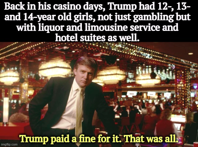 A matter of public record, not rumors. | Back in his casino days, Trump had 12-, 13- 
and 14-year old girls, not just gambling but 
with liquor and limousine service and 
hotel suites as well. Trump paid a fine for it. That was all. | image tagged in trump,girls,gambling,liquor,limousine | made w/ Imgflip meme maker