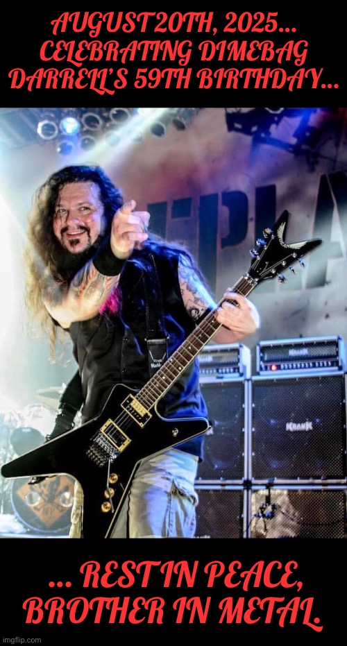 Forever in the hearts of fans everywhere… | AUGUST 20TH, 2025… CELEBRATING DIMEBAG DARRELL’S 59TH BIRTHDAY…; … REST IN PEACE, BROTHER IN METAL. | image tagged in heavy metal,dimebag darrell,birthday,rest in peace,pantera,damageplan | made w/ Imgflip meme maker