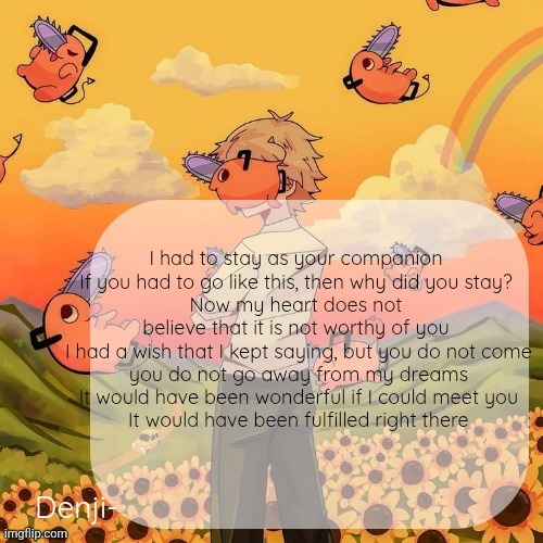 Denji announcement template | I had to stay as your companion
 If you had to go like this, then why did you stay? 
Now my heart does not believe that it is not worthy of you
 I had a wish that I kept saying, but you do not come
 you do not go away from my dreams
 It would have been wonderful if I could meet you
 It would have been fulfilled right there | image tagged in denji announcement template | made w/ Imgflip meme maker