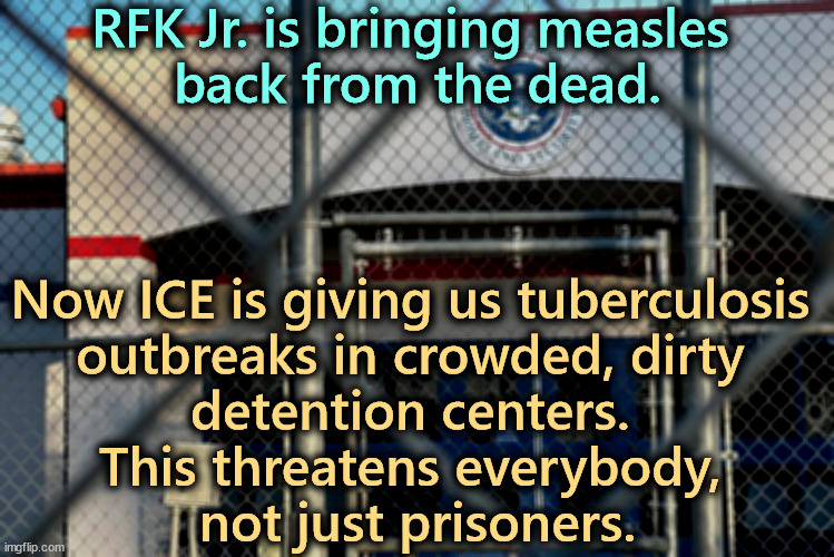 Meanwhile, Florida declares all-out war on small children. | RFK Jr. is bringing measles 
back from the dead. Now ICE is giving us tuberculosis 
outbreaks in crowded, dirty 
detention centers. 
This threatens everybody, 
not just prisoners. | image tagged in rfk jr,measles,ice,tuberculosis,prisons,contagious | made w/ Imgflip meme maker