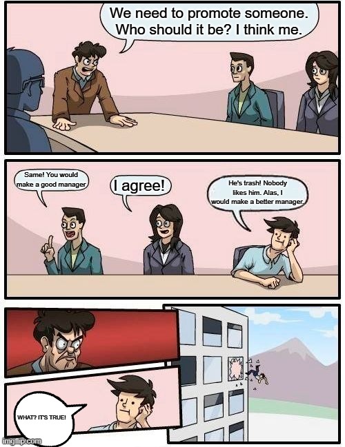 Boardroom Meeting Suggestion | We need to promote someone. Who should it be? I think me. Same! You would make a good manager; I agree! He's trash! Nobody likes him. Alas, I would make a better manager. WHAT? IT'S TRUE! | image tagged in memes,boardroom meeting suggestion | made w/ Imgflip meme maker