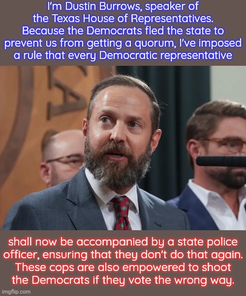 The slippery slope of authoritarian overreach. | I'm Dustin Burrows, speaker of the Texas House of Representatives. Because the Democrats fled the state to prevent us from getting a quorum, I've imposed
a rule that every Democratic representative; shall now be accompanied by a state police
officer, ensuring that they don't do that again.
These cops are also empowered to shoot
the Democrats if they vote the wrong way. | image tagged in dustin burrows,fascist,civil rights,founding fathers,the constitution | made w/ Imgflip meme maker