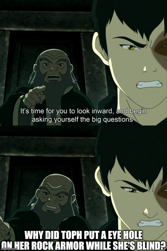 Eye hole on rock armor | WHY DID TOPH PUT A EYE HOLE ON HER ROCK ARMOR WHILE SHE'S BLIND? | image tagged in iroh tells zuko to look inward and ask real questions,avatar the last airbender | made w/ Imgflip meme maker