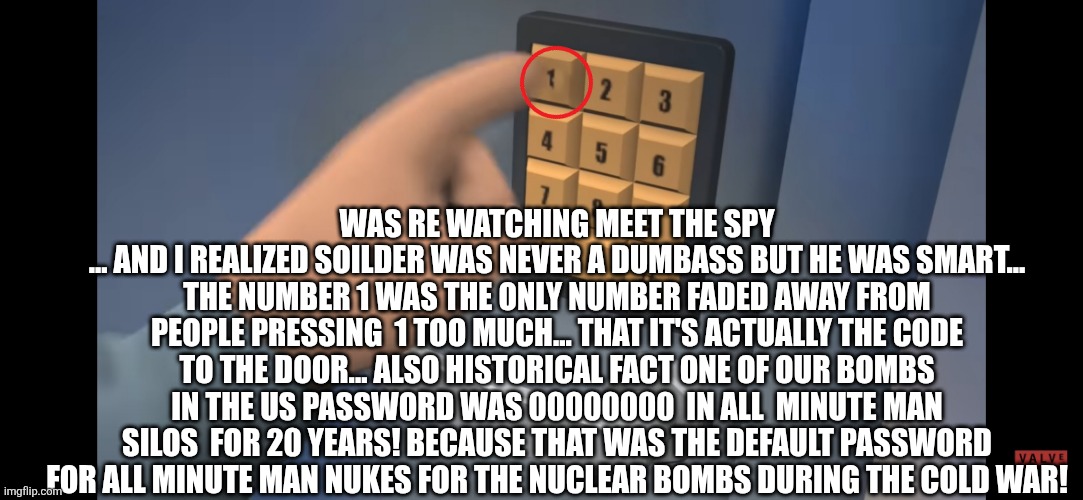 Soilder was never a dumbass | WAS RE WATCHING MEET THE SPY
... AND I REALIZED SOILDER WAS NEVER A DUMBASS BUT HE WAS SMART... THE NUMBER 1 WAS THE ONLY NUMBER FADED AWAY FROM PEOPLE PRESSING  1 TOO MUCH... THAT IT'S ACTUALLY THE CODE TO THE DOOR... ALSO HISTORICAL FACT ONE OF OUR BOMBS IN THE US PASSWORD WAS 00000000  IN ALL  MINUTE MAN SILOS  FOR 20 YEARS! BECAUSE THAT WAS THE DEFAULT PASSWORD FOR ALL MINUTE MAN NUKES FOR THE NUCLEAR BOMBS DURING THE COLD WAR! | made w/ Imgflip meme maker