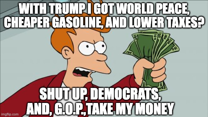 Donate to the G.O.P. to Keep Making America Great Again | WITH TRUMP I GOT WORLD PEACE, CHEAPER GASOLINE, AND LOWER TAXES? SHUT UP, DEMOCRATS, AND, G.O.P.,TAKE MY MONEY | image tagged in memes,shut up and take my money fry | made w/ Imgflip meme maker