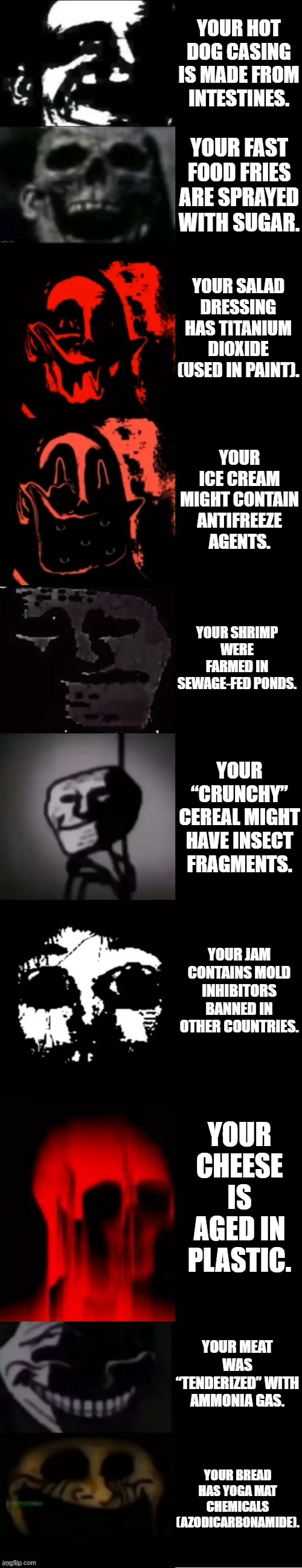 Mr Incredible becoming Uncanny: Disturbing Food (Part 2) | YOUR HOT DOG CASING IS MADE FROM INTESTINES. YOUR FAST FOOD FRIES ARE SPRAYED WITH SUGAR. YOUR SALAD DRESSING HAS TITANIUM DIOXIDE (USED IN PAINT). YOUR ICE CREAM MIGHT CONTAIN ANTIFREEZE AGENTS. YOUR SHRIMP WERE FARMED IN SEWAGE-FED PONDS. YOUR “CRUNCHY” CEREAL MIGHT HAVE INSECT FRAGMENTS. YOUR JAM CONTAINS MOLD INHIBITORS BANNED IN OTHER COUNTRIES. YOUR CHEESE IS AGED IN PLASTIC. YOUR MEAT WAS “TENDERIZED” WITH AMMONIA GAS. YOUR BREAD HAS YOGA MAT CHEMICALS (AZODICARBONAMIDE). | image tagged in mr incredible becoming uncanny thewinningson part 2 | made w/ Imgflip meme maker
