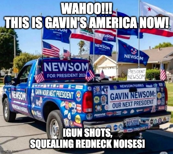 This Is Gavin's America Now! | WAHOO!!!
THIS IS GAVIN'S AMERICA NOW! [GUN SHOTS, SQUEALING REDNECK NOISES] | image tagged in this is gavin's america now | made w/ Imgflip meme maker