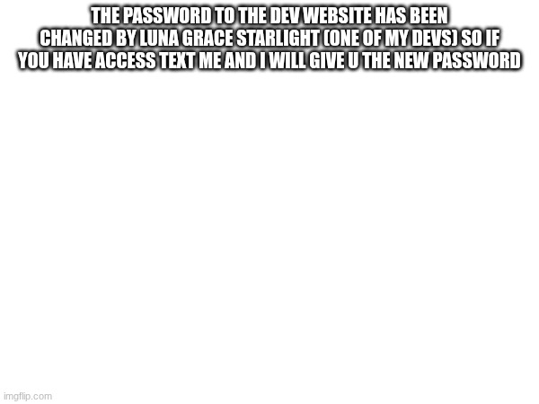 news | THE PASSWORD TO THE DEV WEBSITE HAS BEEN CHANGED BY LUNA GRACE STARLIGHT (ONE OF MY DEVS) SO IF YOU HAVE ACCESS TEXT ME AND I WILL GIVE U THE NEW PASSWORD | image tagged in forsaken | made w/ Imgflip meme maker