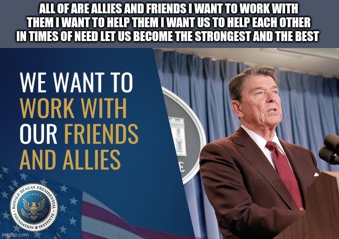 ronald reagan | ALL OF ARE ALLIES AND FRIENDS I WANT TO WORK WITH THEM I WANT TO HELP THEM I WANT US TO HELP EACH OTHER IN TIMES OF NEED LET US BECOME THE STRONGEST AND THE BEST | image tagged in ronald reagan | made w/ Imgflip meme maker