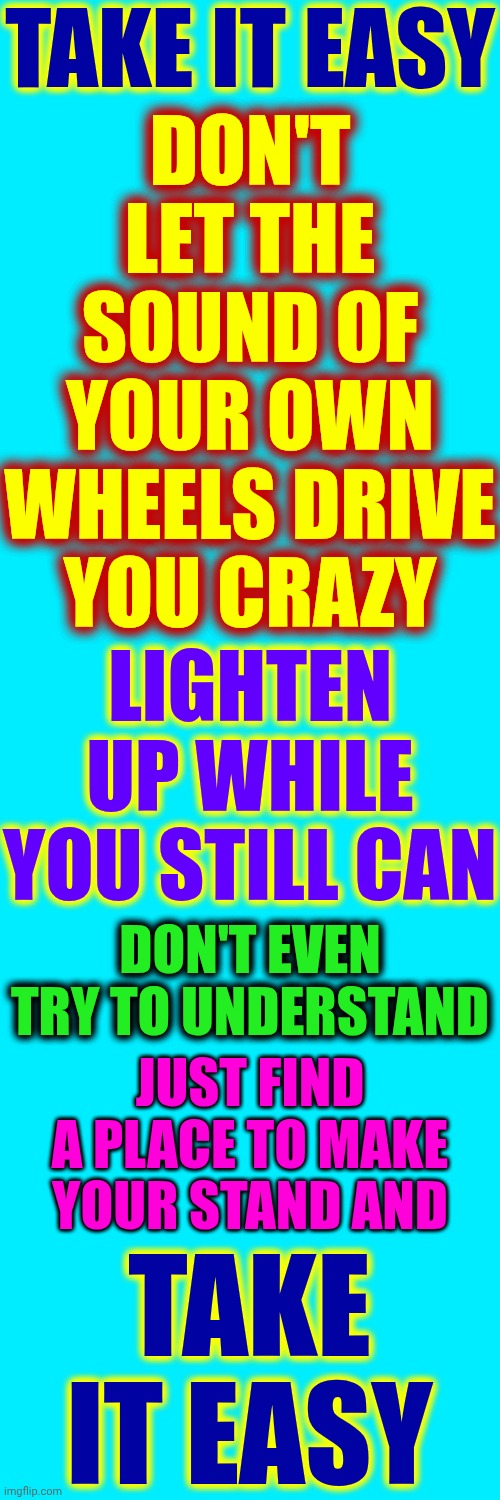 Chill Out.  Don't Let The Sound Of Your Own Wheels Drive You Crazy | TAKE IT EASY; DON'T LET THE SOUND OF YOUR OWN WHEELS DRIVE YOU CRAZY; LIGHTEN UP WHILE YOU STILL CAN; DON'T EVEN TRY TO UNDERSTAND; JUST FIND A PLACE TO MAKE YOUR STAND AND; TAKE IT EASY | image tagged in memes,chill out,take it easy,the great awakening,wake up,positive thinking | made w/ Imgflip meme maker