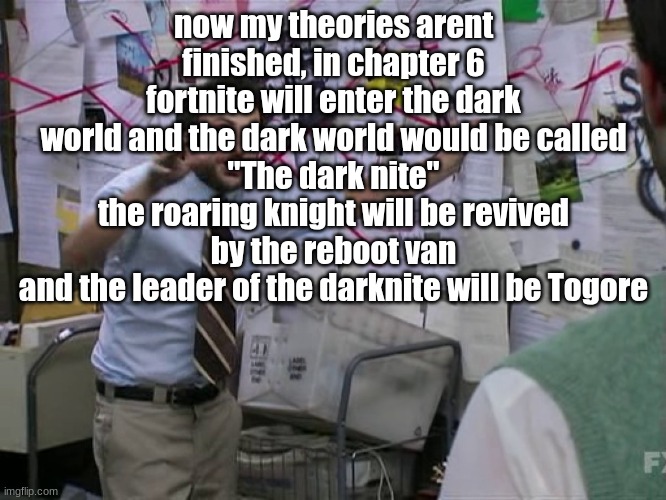 call me matpat | now my theories arent finished, in chapter 6 fortnite will enter the dark world and the dark world would be called
"The dark nite"
the roaring knight will be revived by the reboot van
and the leader of the darknite will be Togore | image tagged in charlie conspiracy always sunny in philidelphia | made w/ Imgflip meme maker