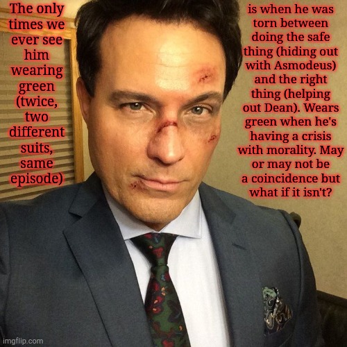 Totally Not Me Psycho-Analyzing Ketch's Suits Like They Have A Deeper Meaning | is when he was
torn between
doing the safe
thing (hiding out
with Asmodeus)
and the right
thing (helping
out Dean). Wears
green when he's
having a crisis
with morality. May
or may not be
a coincidence but
what if it isn't? The only
times we
ever see
him
wearing
green
(twice,
two
different
suits,
same
episode) | image tagged in who knows,they might,arthur ketch,asmodeus,dean winchester,psycho analysis | made w/ Imgflip meme maker