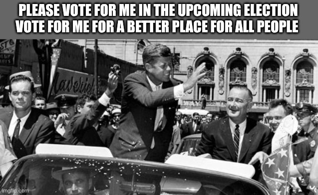 jfk | PLEASE VOTE FOR ME IN THE UPCOMING ELECTION VOTE FOR ME FOR A BETTER PLACE FOR ALL PEOPLE | image tagged in jfk | made w/ Imgflip meme maker