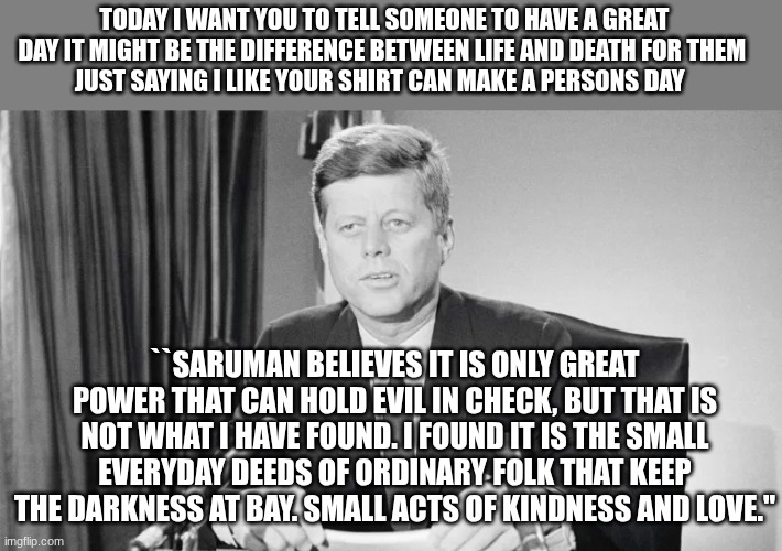 jfk | TODAY I WANT YOU TO TELL SOMEONE TO HAVE A GREAT DAY IT MIGHT BE THE DIFFERENCE BETWEEN LIFE AND DEATH FOR THEM 
JUST SAYING I LIKE YOUR SHIRT CAN MAKE A PERSONS DAY; ``SARUMAN BELIEVES IT IS ONLY GREAT POWER THAT CAN HOLD EVIL IN CHECK, BUT THAT IS NOT WHAT I HAVE FOUND. I FOUND IT IS THE SMALL EVERYDAY DEEDS OF ORDINARY FOLK THAT KEEP THE DARKNESS AT BAY. SMALL ACTS OF KINDNESS AND LOVE.'' | image tagged in jfk | made w/ Imgflip meme maker
