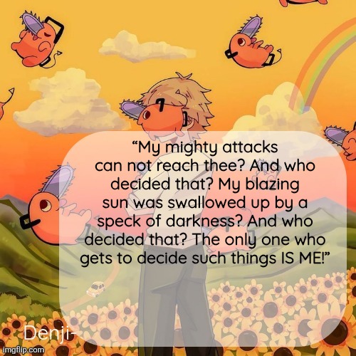 Dialogues for Escanor are fucking crazy (Seven Deadly Sins) | “My mighty attacks can not reach thee? And who decided that? My blazing sun was swallowed up by a speck of darkness? And who decided that? The only one who gets to decide such things IS ME!” | image tagged in denji announcement template | made w/ Imgflip meme maker